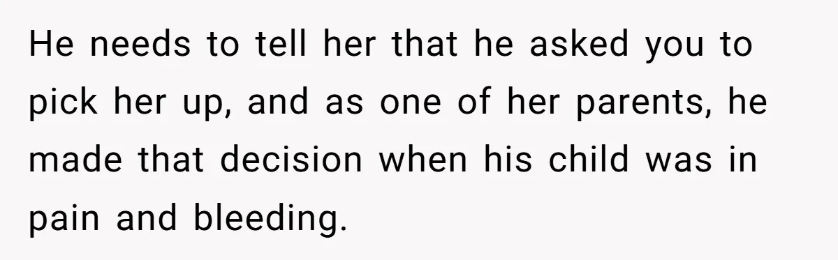 He needs to tell her that he asked you to pick her up, and as one of her parents, he made that decision when his child was in pain and...