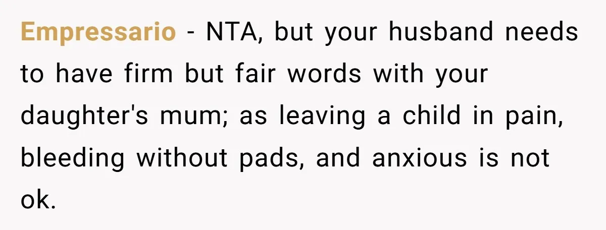 Empressario − NTA, but your husband needs to have firm but fair words with your daughter's mum; as leaving a child in pain, bleeding without pads, and anxious is not...