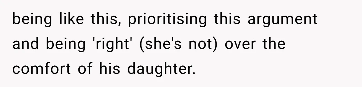 being like this, prioritising this argument and being 'right' (she's not) over the comfort of his daughter.