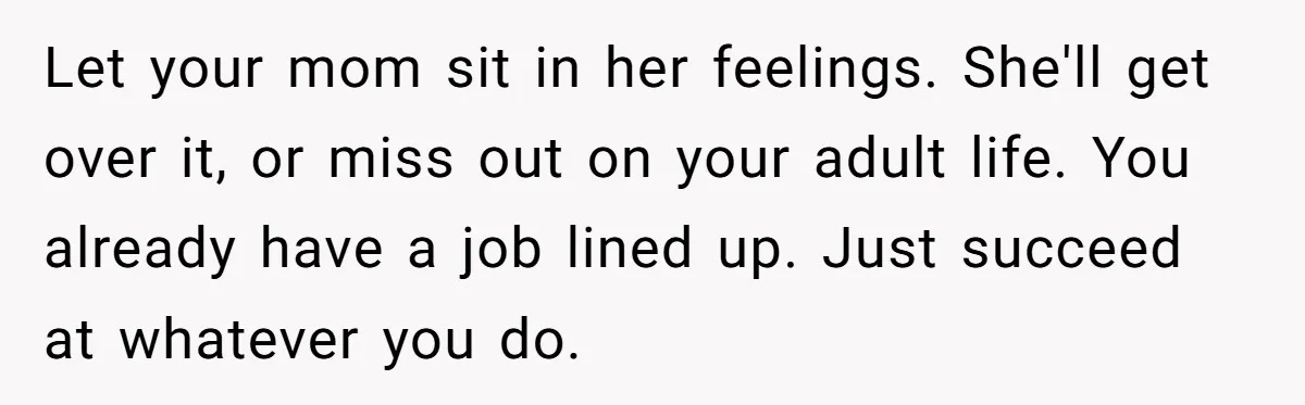 Let your mom sit in her feelings. She'll get over it, or miss out on your adult life. You already have a job lined up. Just succeed at whatever you...
