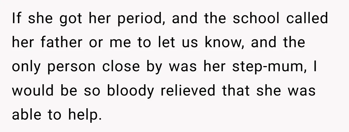 If she got her period, and the school called her father or me to let us know, and the only person close by was her step-mum, I would be so...