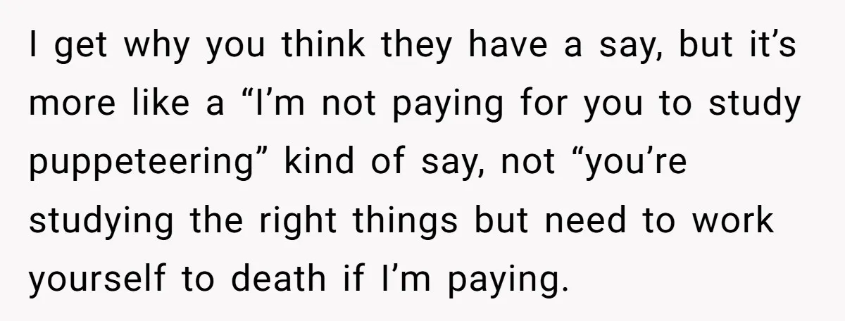 I get why you think they have a say, but it’s more like a “I’m not paying for you to study puppeteering” kind of say, not “you’re studying the right...