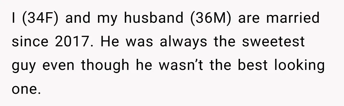 I (34F) and my husband (36M) are married since 2017. He was always the sweetest guy even though he wasn’t the best looking one.