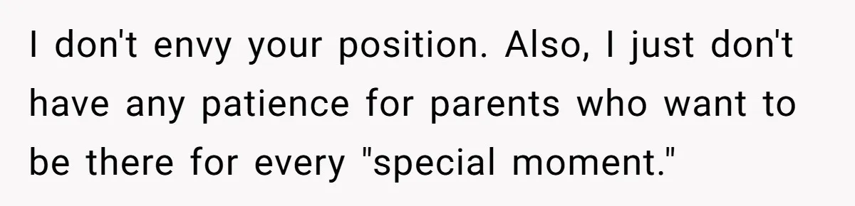 I don't envy your position. Also, I just don't have any patience for parents who want to be there for every "special moment."
