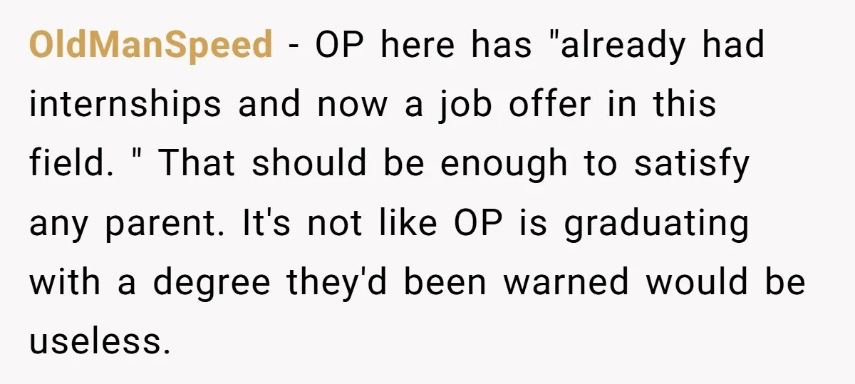 OldManSpeed − OP here has "already had internships and now a job offer in this field. " That should be enough to satisfy any parent. It's not like OP is...