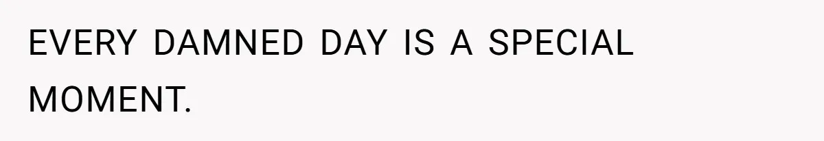EVERY DAMNED DAY IS A SPECIAL MOMENT.