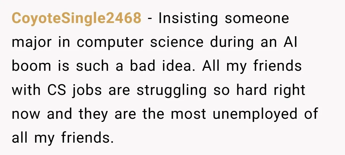 CoyoteSingle2468 − Insisting someone major in computer science during an AI boom is such a bad idea. All my friends with CS jobs are struggling so hard right now and...