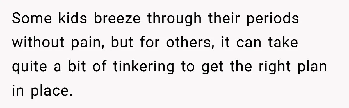 Some kids breeze through their periods without pain, but for others, it can take quite a bit of tinkering to get the right plan in place.