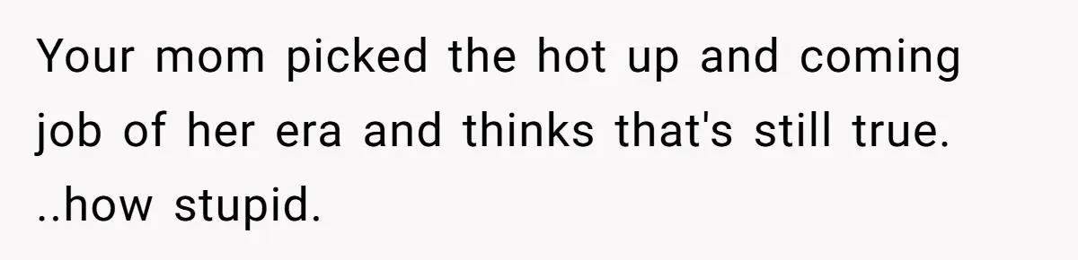 Your mom picked the hot up and coming job of her era and thinks that's still true. ..how stupid.