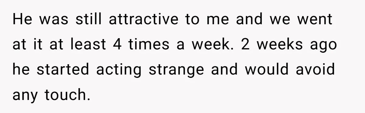 He was still attractive to me and we went at it at least 4 times a week. 2 weeks ago he started acting strange and would avoid any touch.