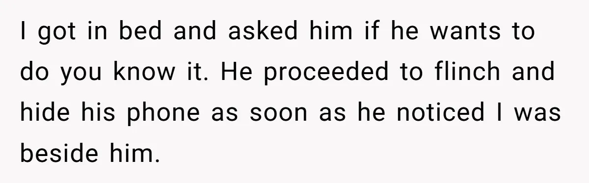 I got in bed and asked him if he wants to do you know it. He proceeded to flinch and hide his phone as soon as he noticed I was...