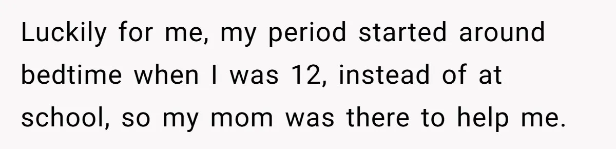 Luckily for me, my period started around bedtime when I was 12, instead of at school, so my mom was there to help me.