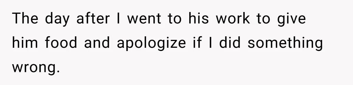 The day after I went to his work to give him food and apologize if I did something wrong.