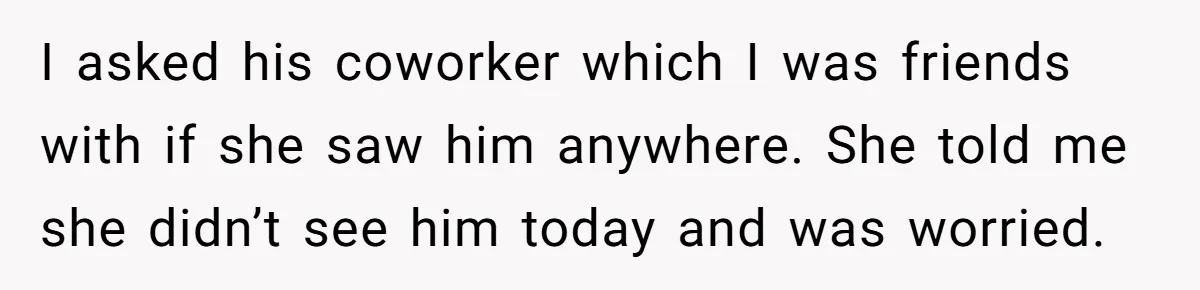 I asked his coworker which I was friends with if she saw him anywhere. She told me she didn’t see him today and was worried.