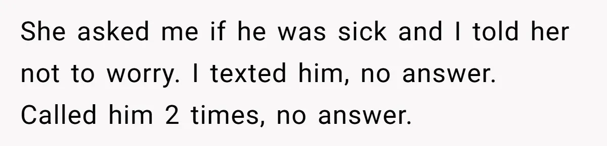 She asked me if he was sick and I told her not to worry. I texted him, no answer. Called him 2 times, no answer.