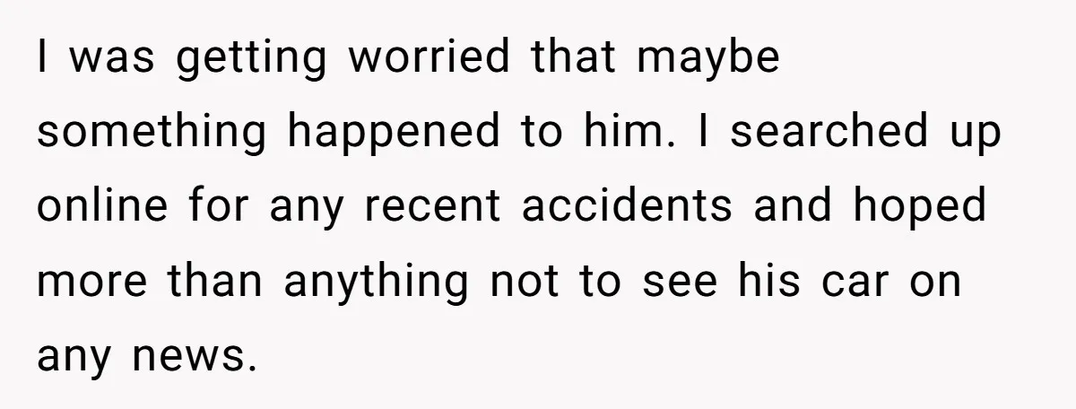 I was getting worried that maybe something happened to him. I searched up online for any recent accidents and hoped more than anything not to see his car on any...