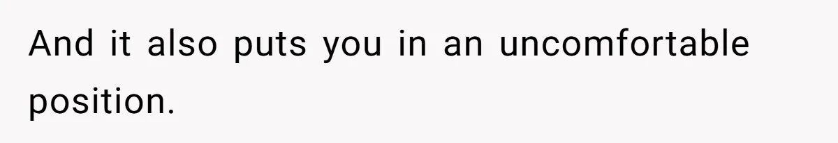 And it also puts you in an uncomfortable position.