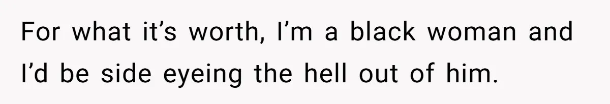 For what it’s worth, I’m a black woman and I’d be side eyeing the hell out of him.