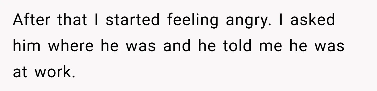 After that I started feeling angry. I asked him where he was and he told me he was at work.