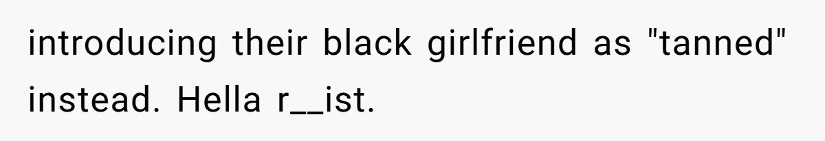 introducing their black girlfriend as "tanned" instead. Hella r__ist.