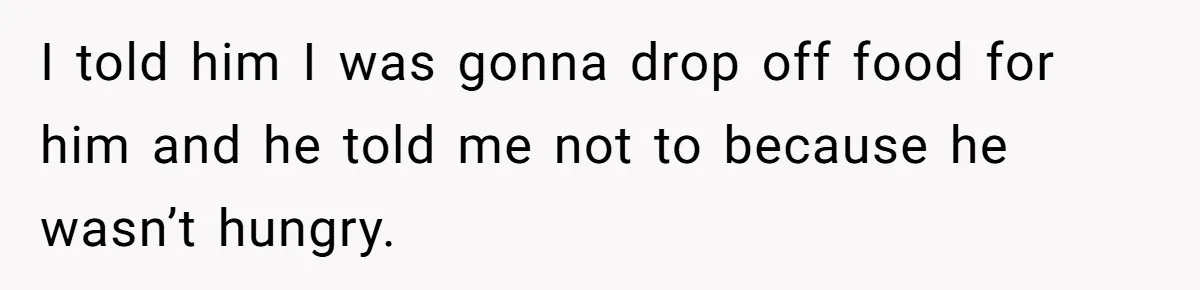 I told him I was gonna drop off food for him and he told me not to because he wasn’t hungry.