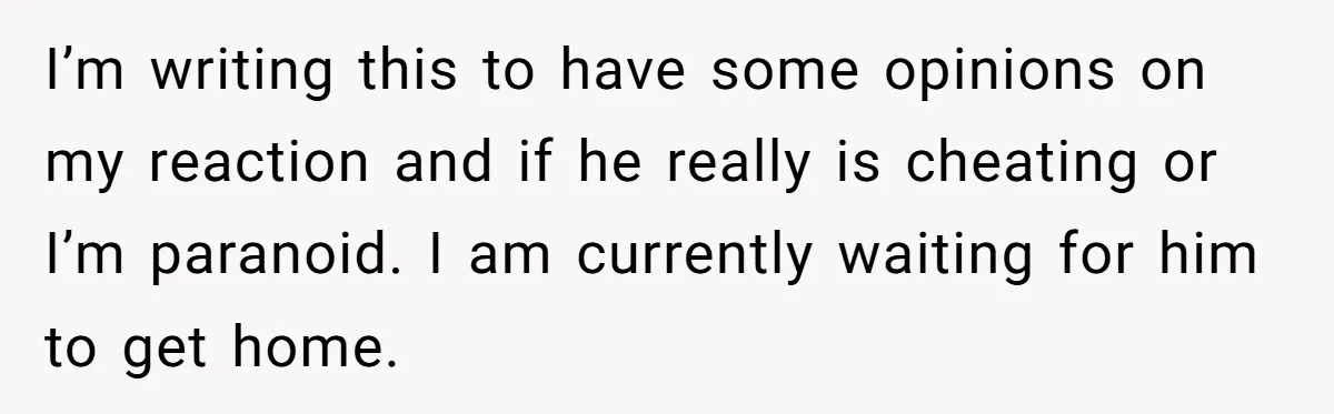 I’m writing this to have some opinions on my reaction and if he really is cheating or I’m paranoid. I am currently waiting for him to get home.