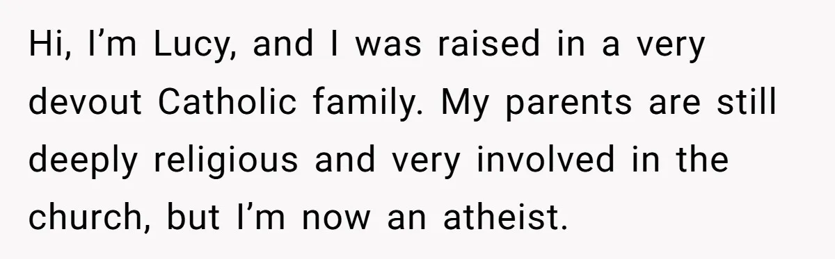 Hi, I’m Lucy, and I was raised in a very devout Catholic family. My parents are still deeply religious and very involved in the church, but I’m now an atheist.
