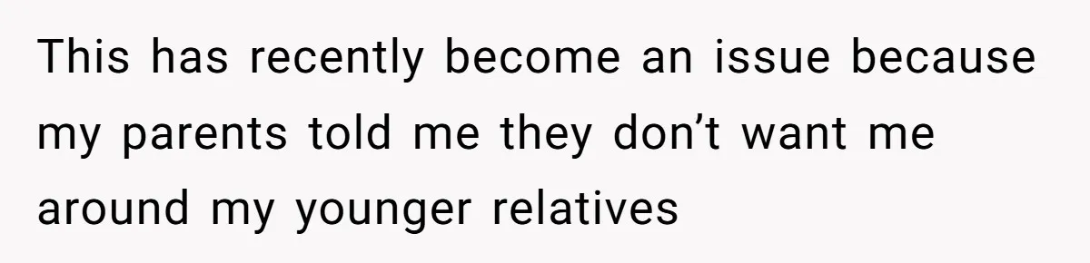 This has recently become an issue because my parents told me they don’t want me around my younger relatives