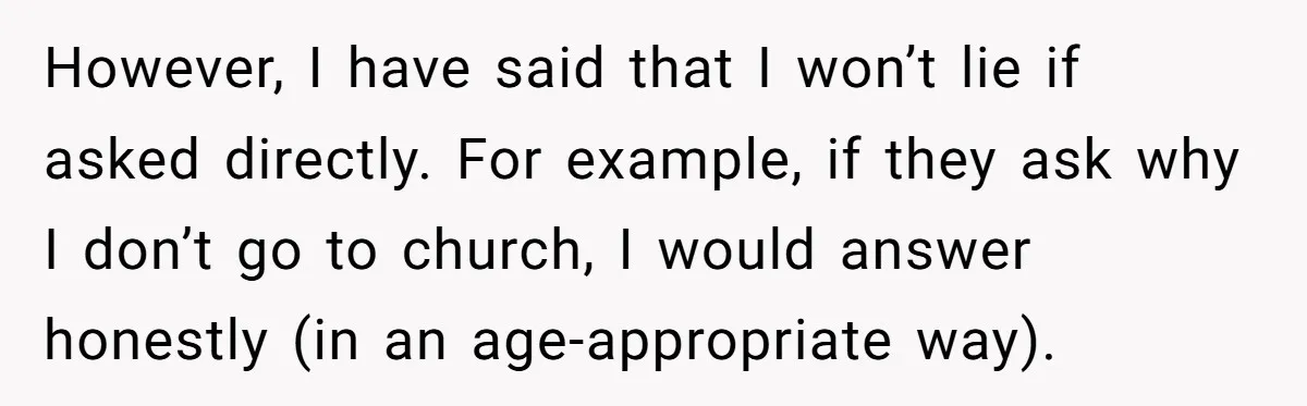 However, I have said that I won’t lie if asked directly. For example, if they ask why I don’t go to church, I would answer honestly (in an age-appropriate way).