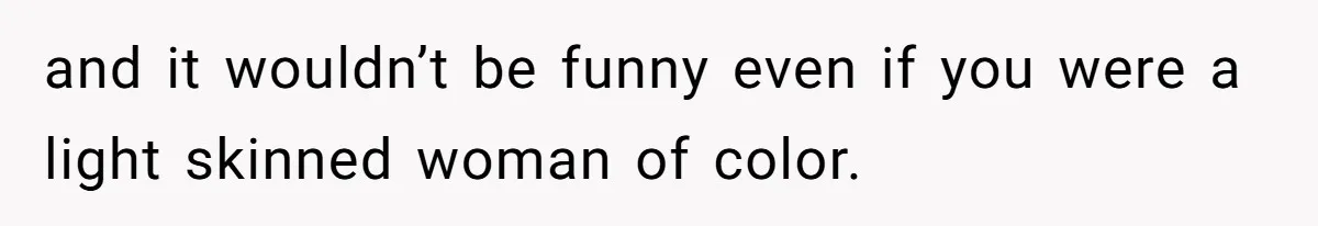 and it wouldn’t be funny even if you were a light skinned woman of color.