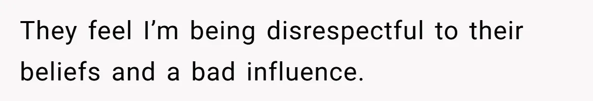 They feel I’m being disrespectful to their beliefs and a bad influence.