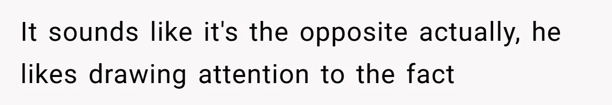 It sounds like it's the opposite actually, he likes drawing attention to the fact