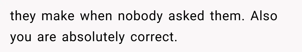 they make when nobody asked them. Also you are absolutely correct.