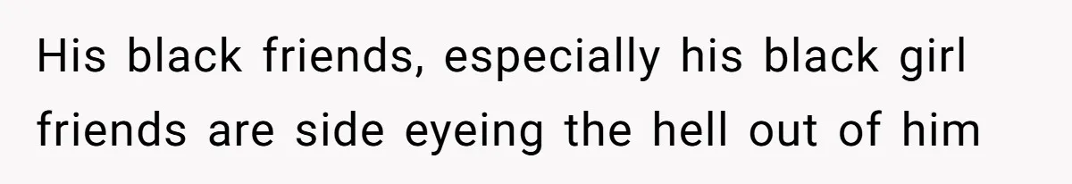 His black friends, especially his black girl friends are side eyeing the hell out of him