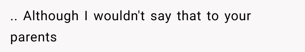 .. Although I wouldn't say that to your parents