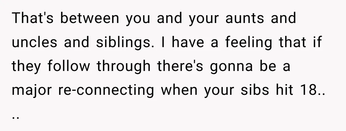 That's between you and your aunts and uncles and siblings. I have a feeling that if they follow through there's gonna be a major re-connecting when your sibs hit 18.....