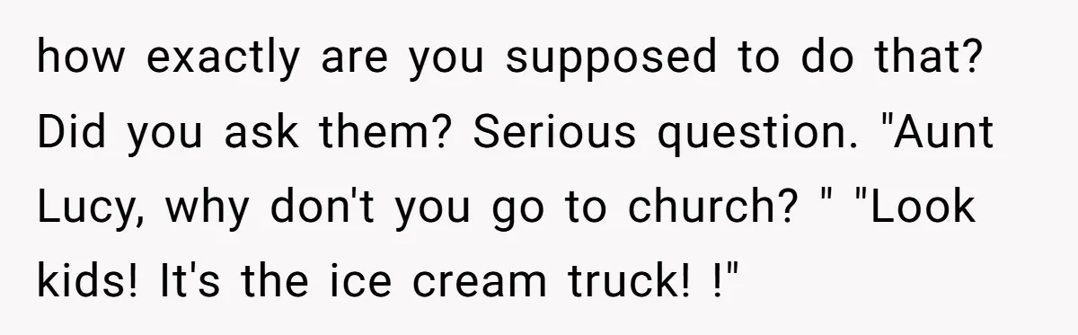 how exactly are you supposed to do that? Did you ask them? Serious question. "Aunt Lucy, why don't you go to church? " "Look kids! It's the ice cream truck!...