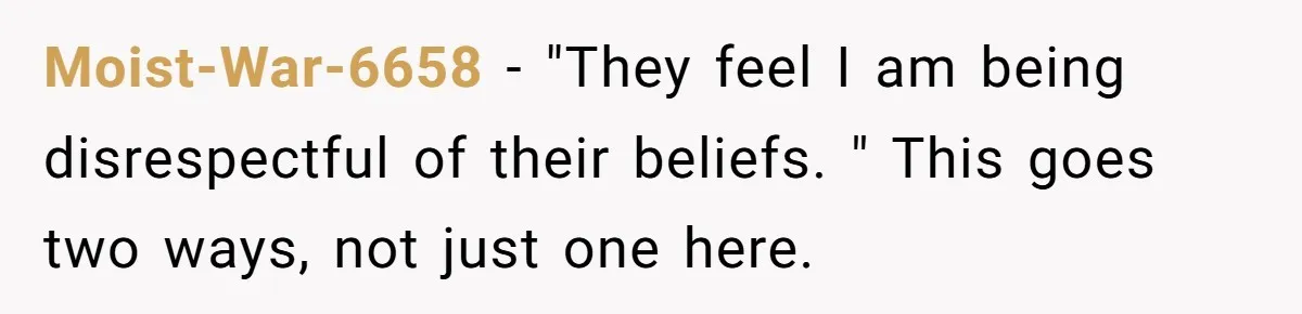 Moist-War-6658 − "They feel I am being disrespectful of their beliefs. " This goes two ways, not just one here.
