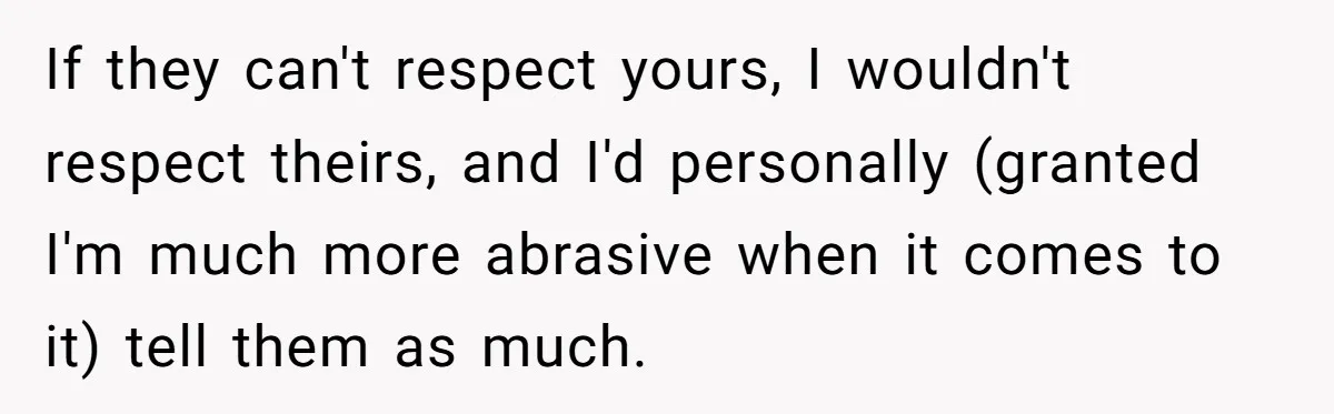 If they can't respect yours, I wouldn't respect theirs, and I'd personally (granted I'm much more abrasive when it comes to it) tell them as much.
