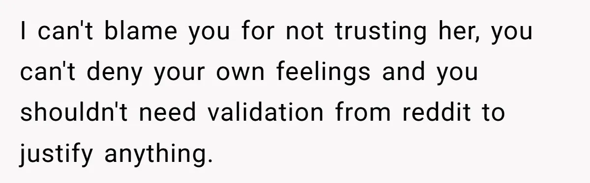 I can't blame you for not trusting her, you can't deny your own feelings and you shouldn't need validation from reddit to justify anything.