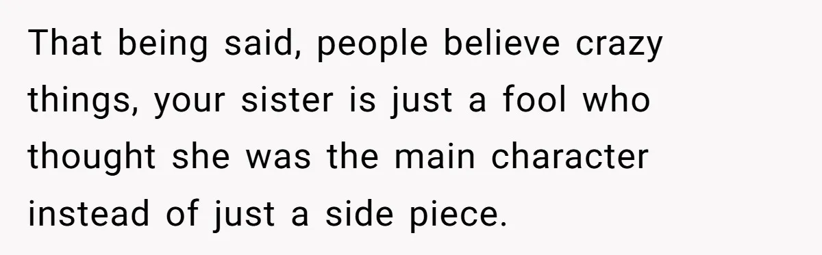 That being said, people believe crazy things, your sister is just a fool who thought she was the main character instead of just a side piece.