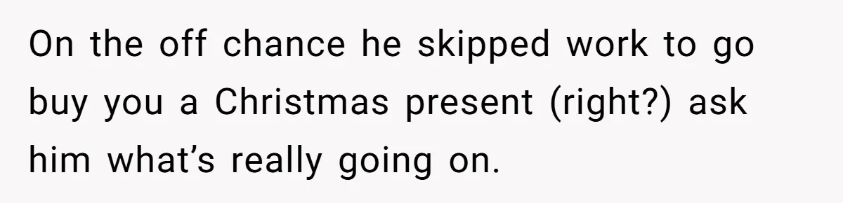 On the off chance he skipped work to go buy you a Christmas present (right?) ask him what’s really going on.