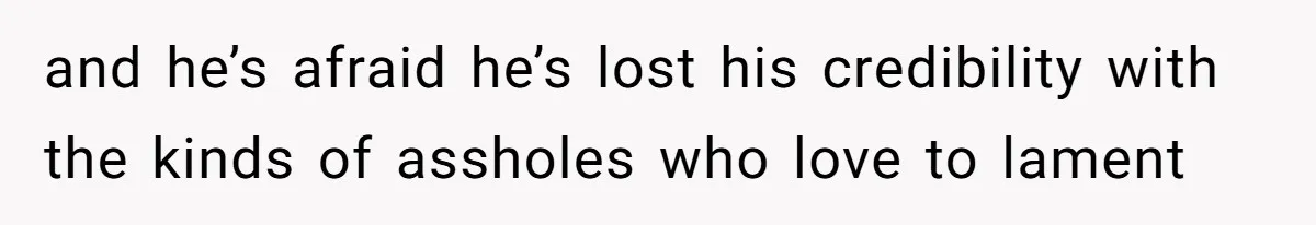 and he’s afraid he’s lost his credibility with the kinds of assholes who love to lament