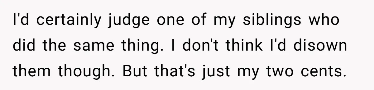 I'd certainly judge one of my siblings who did the same thing. I don't think I'd disown them though. But that's just my two cents.