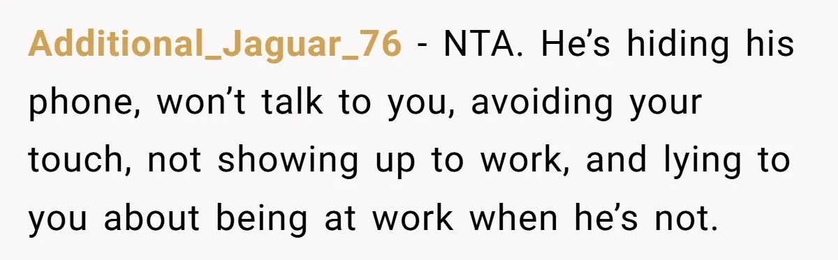 Additional_Jaguar_76 − NTA. He’s hiding his phone, won’t talk to you, avoiding your touch, not showing up to work, and lying to you about being at work when he’s not.