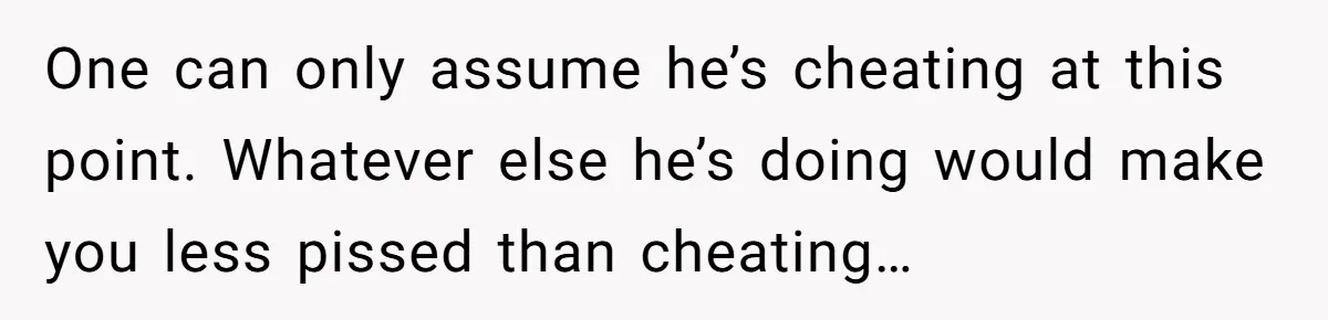 One can only assume he’s cheating at this point. Whatever else he’s doing would make you less pissed than cheating…