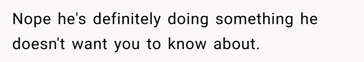 Nope he's definitely doing something he doesn't want you to know about.