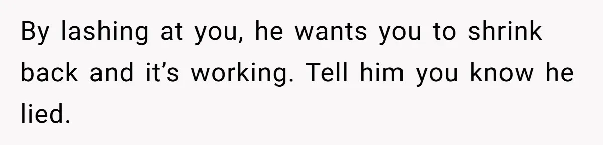 By lashing at you, he wants you to shrink back and it’s working. Tell him you know he lied.