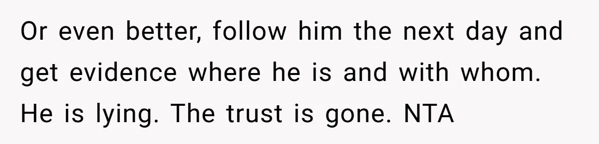 Or even better, follow him the next day and get evidence where he is and with whom. He is lying. The trust is gone. NTA
