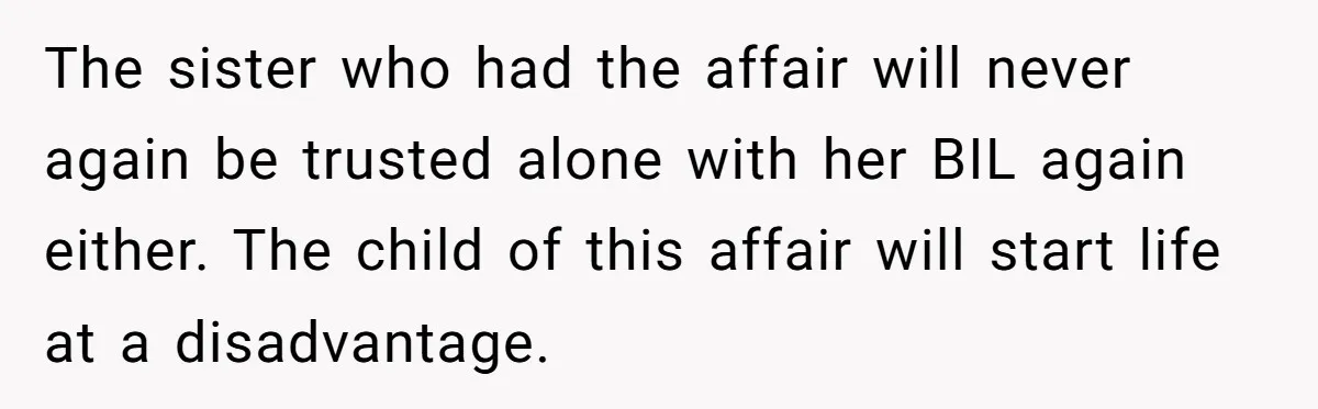 The sister who had the affair will never again be trusted alone with her BIL again either. The child of this affair will start life at a disadvantage.